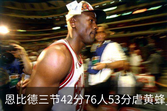 恩比德三节42分76人53分虐黄蜂 骑士力克老鹰